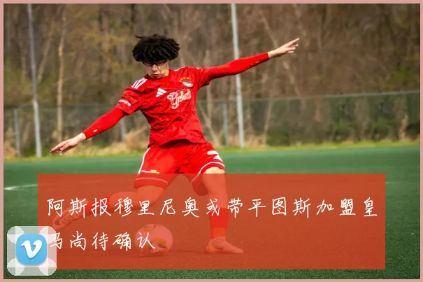 阿斯报穆里尼奥或带平图斯加盟皇马尚待确认