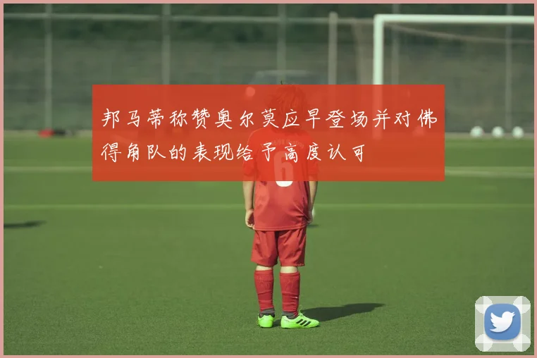 邦马蒂称赞奥尔莫应早登场并对佛得角队的表现给予高度认可