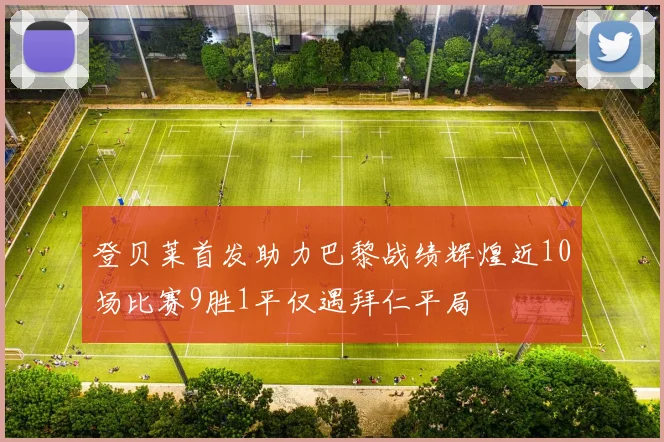 登贝莱首发助力巴黎战绩辉煌近10场比赛9胜1平仅遇拜仁平局