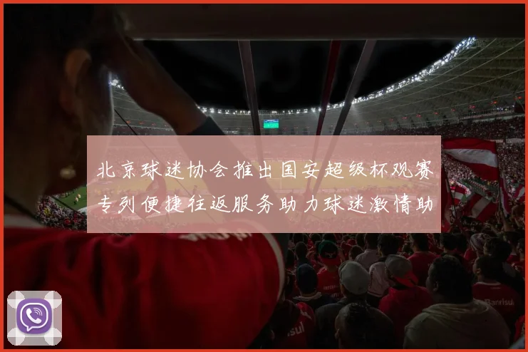 北京球迷协会推出国安超级杯观赛专列便捷往返服务助力球迷激情助阵