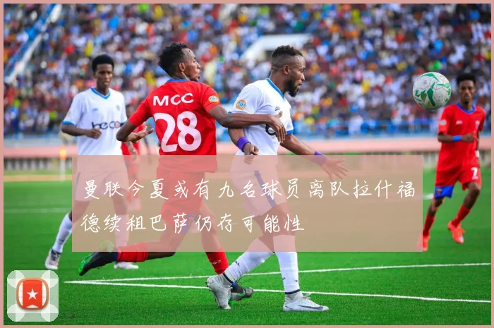 曼联今夏或有九名球员离队拉什福德续租巴萨仍存可能性