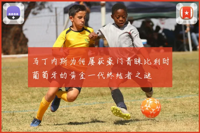 马丁内斯为何屡获豪门青睐比利时葡萄牙的黄金一代终结者之谜