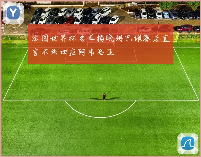 法国世界杯名单揭晓姆巴佩赛后直言不讳回应阿韦洛亚