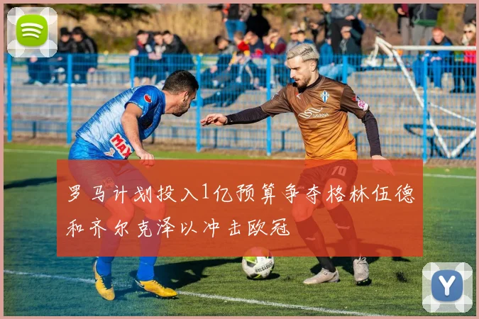 罗马计划投入1亿预算争夺格林伍德和齐尔克泽以冲击欧冠