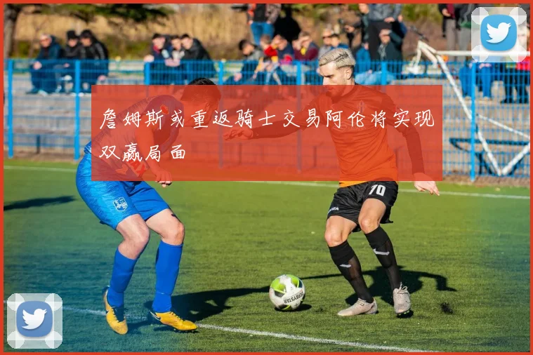 詹姆斯或重返骑士交易阿伦将实现双赢局面
