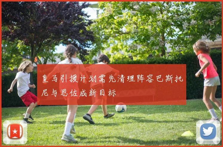 皇马引援计划需先清理阵容巴斯托尼与恩佐成新目标