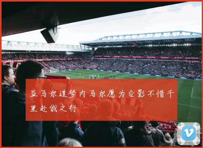 亚马尔追梦内马尔愿为合影不惜千里赴俄之行