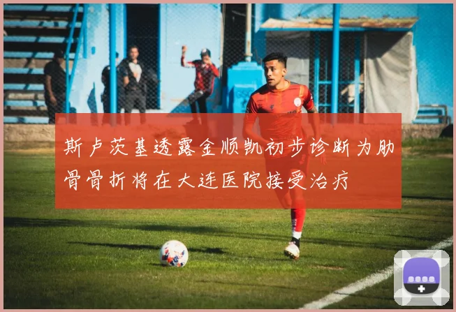 斯卢茨基透露金顺凯初步诊断为肋骨骨折将在大连医院接受治疗