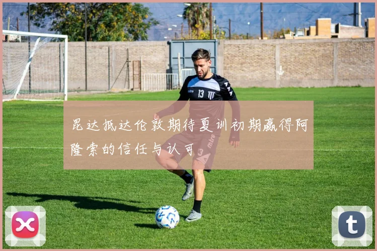 昆达抵达伦敦期待夏训初期赢得阿隆索的信任与认可