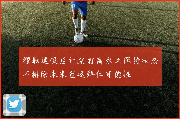 穆勒退役后计划打高尔夫保持状态不排除未来重返拜仁可能性