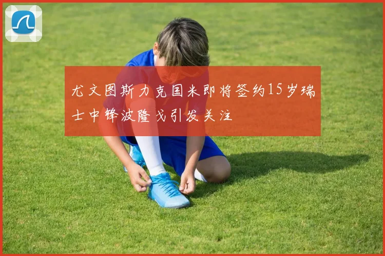 尤文图斯力克国米即将签约15岁瑞士中锋波隆戈引发关注