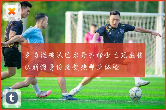 罗马诺确认巴尔丹齐转会已完成将以新援身份接受热那亚体检