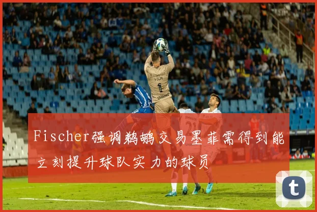 Fischer强调鹈鹕交易墨菲需得到能立刻提升球队实力的球员