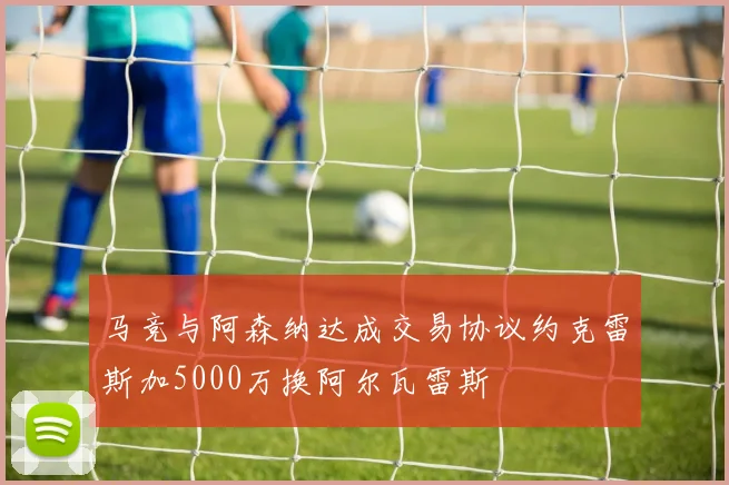 马竞与阿森纳达成交易协议约克雷斯加5000万换阿尔瓦雷斯